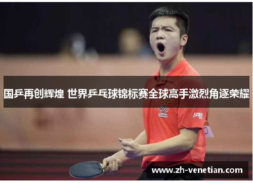 国乒再创辉煌 世界乒乓球锦标赛全球高手激烈角逐荣耀