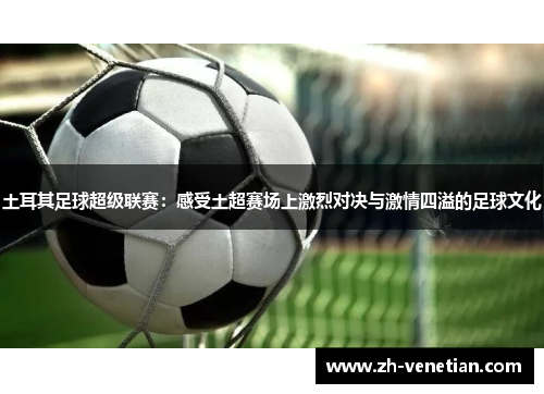 土耳其足球超级联赛：感受土超赛场上激烈对决与激情四溢的足球文化