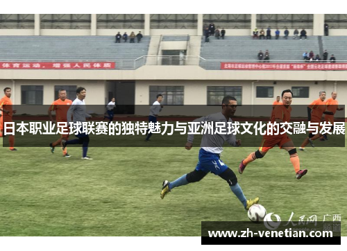 日本职业足球联赛的独特魅力与亚洲足球文化的交融与发展