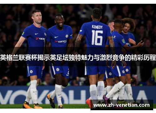 英格兰联赛杯揭示英足坛独特魅力与激烈竞争的精彩历程