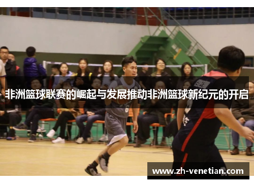 非洲篮球联赛的崛起与发展推动非洲篮球新纪元的开启