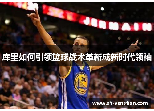 库里如何引领篮球战术革新成新时代领袖