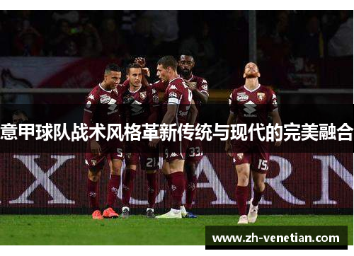 意甲球队战术风格革新传统与现代的完美融合 意甲球队战术风格革新传统与现代的完美融合