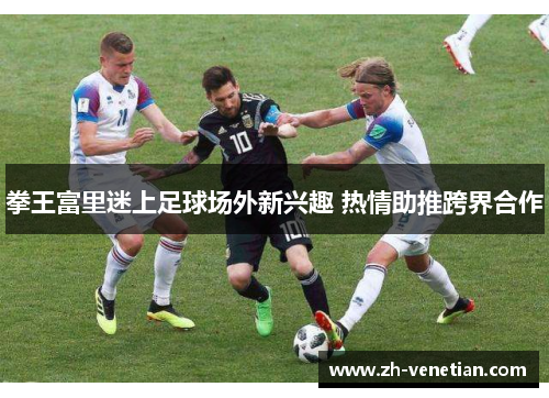 拳王富里迷上足球场外新兴趣 热情助推跨界合作