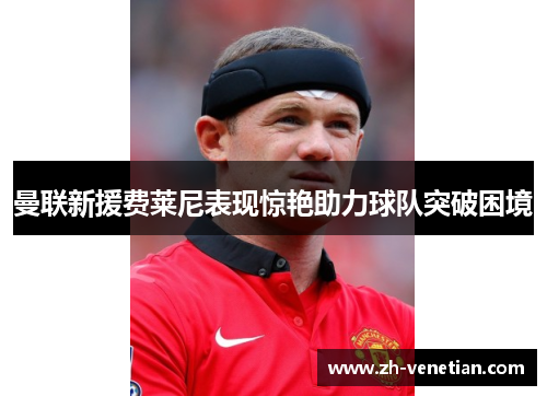 曼联新援费莱尼表现惊艳助力球队突破困境