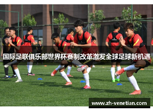 国际足联俱乐部世界杯赛制改革激发全球足球新机遇 国际足联俱乐部世界杯赛制改革激发全球足球新机遇