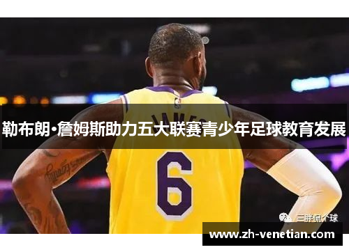 勒布朗·詹姆斯助力五大联赛青少年足球教育发展 勒布朗·詹姆斯助力五大联赛青少年足球教育发展